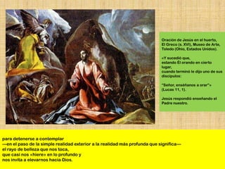 Oración de Jesús en el huerto,
                                                                          El Greco (s. XVI), Museo de Arte,
                                                                          Toledo (Ohio, Estados Unidos).

                                                                          «Y sucedió que,
                                                                          estando Él orando en cierto
                                                                          lugar,
                                                                          cuando terminó le dijo uno de sus
                                                                          discípulos:

                                                                          ―Señor, enséñanos a orar‖»
                                                                          (Lucas 11, 1).

                                                                          Jesús respondió enseñando el
                                                                          Padre nuestro.




para detenerse a contemplar
—en el paso de la simple realidad exterior a la realidad más profunda que significa—
el rayo de belleza que nos toca,
que casi nos «hiere» en lo profundo y
nos invita a elevarnos hacia Dios.
 