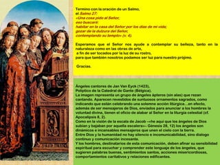 Termino con la oración de un Salmo,
el Salmo 27:
«Una cosa pido al Señor,
eso buscaré:
habitar en la casa del Señor por los días de mi vida;
gozar de la dulzura del Señor,
contemplando su templo» (v. 4).

Esperamos que el Señor nos ayude a contemplar su belleza, tanto en la
naturaleza como en las obras de arte,
a fin de ser tocados por la luz de su rostro,
para que también nosotros podamos ser luz para nuestro prójimo.

Gracias.




Ángeles cantores de Jan Van Eyck (1423),
Políptico de la Catedral de Gante (Bélgica).
La imagen representa un grupo de ángeles ápteros (sin alas) que rezan
cantando. Aparecen revestidos de suntuosos ornamentos sagrados, como
indicando que están celebrando una solemne acción litúrgica…en efecto,
además de ser mensajeros de Dios, enviados para anunciar a los hombres la
voluntad divina, tienen el oficio de alabar al Señor en la liturgia celestial (cf.
Apocalipsis 8, 2).
Como en la visión de la escala de Jacob –«he aquí que los ángeles de Dios
subían y bajaban por aquella escalera»– Génesis 28, 12) los ángeles son
dinámicos e incansables mensajeros que unen el cielo con la tierra.
Entre Dios y la humanidad no hay silencio e incomunicabilidad, sino dialogo
continuo y comunicación incesante.
Y los hombres, destinatarios de esta comunicación, deben afinar su sensibilidad
espiritual para escuchar y comprender este lenguaje de los ángeles, que
sugieren palabras buenas, sentimientos santos, acciones misericordiosas,
comportamientos caritativos y relaciones edificantes.
 