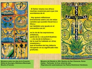 El Señor mismo nos ofrece
                                       muchas ocasiones para que nos
                                       acordemos de él.

                                        Hoy quiero reflexionar
                                       brevemente sobre uno de estos
                                       canales que pueden llevarnos a
                                       Dios y
                                       ser también una ayuda en el
                                       encuentro con él:

                                       es la vía de las expresiones
                                       artísticas,
                                       parte de la «via pulchritudinis»
                                        —«la vía de la belleza»—
                                       de la cual he hablado en otras
                                       ocasiones y
                                       que el hombre de hoy debería
                                       recuperar en su significado más
                                       profundo.




Miniatura sobre los días de la Creación.           Mosaico del Ábside (s. XIII), Basílica de San Clemente, Roma
Biblia de Souvigny, Biblioteca Municipal,          (Italia). Particular: la Cruz, árbol de vida.
Moulins (Francia).                                  Reproducción autorizada por los Padres Dominicos Irlandeses.
 