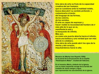 Una obra de arte es fruto de la capacidad
creativa del ser humano,
que se cuestiona ante la realidad visible,
busca descubrir su sentido profundo y
comunicarlo a través:
del lenguaje de las formas,
de los colores,
de los sonidos.
El arte es capaz de expresar y
hacer visible la necesidad del hombre de ir
más allá de lo que se ve,
manifiesta la sed y
la búsqueda de infinito.
Más aún,
es como una puerta abierta hacia el infinito,
hacia una belleza y una verdad que van más
allá de lo cotidiano.
Una obra de arte puede abrir los ojos de la
mente y del corazón,
impulsándonos hacia lo alto.



Mosaico de lMarko Ivan Rupnik (1996)
en la pared de la Encarnación de la Capilla
―Redemptoris Mater‖. Ciudad del Vaticano.

En el mosaico María, símbolo de la Iglesia,
con su mano izquierda recoge de la herida del
costado de Jesús sangre y agua,
que representan los sacramentos de la Iglesia.
 