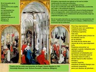 El tríptico representa una iglesia en la cual se están
En el recuadro de la                                           celebrando los siete sacramentos.
izquierda,                                                     En el centro se levanta. con majestad, la Cruz.
que muestra una capilla                                        Al pie del crucificado están María, desfallecida y sostenida
lateral,                                                       por Juan, y las piadosas mujeres.
se representan los                                             Al fondo, un sacerdote celebrante, eleva la Hostia después
sacramentos del                                                de la consagración, como indicando que el sacrificio de la
Bautismo, la                                                   Cruz se actualiza en la celebración de la Eucaristía, bajo las
Confirmación,                                                  especies de pan y vino.
administrada por el
Obispo y la                                                    En el recuadro derecho se representan los sacramentos del
Penitencia.                                                    Orden, administrado también por el obispo, el Matrimonio y
                                                               la Unción de los enfermos.

                                                                                            Pero hay expresiones
                                                                                            artísticas que son auténticos
                                                                                            caminos hacia Dios,
                                                                                            la Belleza suprema;
                                                                                            más aún,
                                                                                            son una ayuda para crecer en
                                                                                            la relación con él,
                                                                                            en la oración.
                                                                                            Se trata de las obras que
                                                                                            nacen de la fe y que expresan
                                                                                            la fe.
                                                                                            Podemos encontrar un
                                                                                            ejemplo cuando visitamos una
                                                                                            catedral gótica:
                                                                                            quedamos arrebatados por
                                                                                            las líneas verticales que se
                                                                                            recortan hacia el cielo y
                                                                                            atraen hacia lo alto nuestra
                                                                                            mirada y
                                                                                            nuestro espíritu,
                                                                                            mientras al mismo tiempo nos
           Tríptico de los siete sacramentos de Roger Vande Weyden (s. XV).                 sentimos pequeños,
           Koninklijk Museum voor Schone Kunsten, Amberes (Bélgica).                        pero con deseos de plenitud…
 