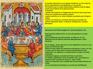 O cuando entramos en una iglesia románica: se nos invita de
forma espontánea al recogimiento y a la oración.
Percibimos que en estos espléndidos edificios está de algún
modo encerrada la fe de generaciones.
O también,
cuando escuchamos un fragmento de música sacra que hace
vibrar las cuerdas de nuestro corazón,
nuestro espíritu se ve como dilatado y ayudado para dirigirse
a Dios.
Vuelve a mi mente un concierto de piezas musicales de
Johann Sebastian Bach, en Munich, dirigido por Leonard
Bernstein.



Ilustración del Tetraevangelio de Jacob Copista (s. IX).

Representa la última Cena, en una sala grande en el piso
superior,
con la institución de la Eucaristía. (cf. Marcos 14, 15).
Biblioteca de los Padres Armenios Mequitaristas, Viena
(Austria).

En la imagen, Jesús aparece con los Apóstoles en torno a una
mesa con forma de cáliz.
Sobre la mesa están las especies eucarísticas: el pan y el vino.
La sala, que se abre sobre un fondo arquitectónico muy
elaborado, con edificios y un tabernáculo circular con siete
columnas,
simboliza la Iglesia, morada del Cristo eucarístico.
Un detalle significativo lo da el Apóstol Juan, que apoya su
cabeza sobre el pecho de Jesús (c. Juan 13,25).
Indica la comunión de la caridad que la Eucaristía produce en
el fiel;
 es la respuesta del discípulo a la invitación del Maestro.
 