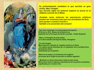 Es profundamente verdadero lo que escribió un gran
 artista, Marc Chagall:
 que durante siglos los pintores mojaron su pincel en el
 alfabeto colorido de la Biblia.

 ¡Cuántas veces entonces las expresiones artísticas
 pueden ser ocasiones para que nos acordemos de Dios,
 para ayudar a nuestra oración o
 también a la conversión del corazón!


 San Juan contempla a la Inmaculada Concepción,
El Greco (s. XVI). Museo de la Santa Cruz
(depósito de la Parroquia de Santa Leocadia, Toledo (España).

 María, la Panaghia (la toda santa),
es la obra maestra del Espíritu Santo, Panaghion.

 En esta imagen,
María aparece rodeada de ángeles músicos en fiesta.
 Su cabeza queda iluminada por el resplandor de la caridad divina
del Espíritu Santo,
simbolizado por la paloma.

 María es la madre y la protectora de la Iglesia
(a los pies de la Virgen se percibe un edificio sagrado).

  Mediante su eficaz intercesión materna ante Jesús,
María atrae sobre la iglesia la abundancia de las gracias celestiales,
significada por el rosal en flor.
 