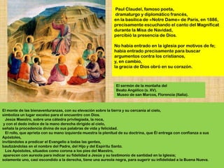Paul Claudel, famoso poeta,
                                                              dramaturgo y diplomático francés,
                                                              en la basílica de «Notre Dame» de París, en 1886,
                                                              precisamente escuchando el canto del Magníficat
                                                              durante la Misa de Navidad,
                                                              percibió la presencia de Dios.

                                                              No había entrado en la iglesia por motivos de fe;
                                                              había entrado precisamente para buscar
                                                              argumentos contra los cristianos,
                                                              y, en cambio,
                                                              la gracia de Dios obró en su corazón.



                                                               El sermón de la montaña del
                                                               Beato Angélico (s. XV).
                                                               Museo de san Marcos, Florencia (Italia).



El monte de las bienaventuranzas, con su elevación sobre la tierra y su cercanía al cielo,
simboliza un lugar excelso para el encuentro con Dios.
  Jesús Maestro, sobre una cátedra privilegiada, la roca,
 y con el dedo índice de la mano derecha dirigido al cielo,
señala la procedencia divina de sus palabras de vida y felicidad.
  El rollo, que aprieta con su mano izquierda muestra la plenitud de su doctrina, que Él entrega con confianza a sus
Apóstoles,
invitándoles a predicar el Evangelio a todas las gentes,
bautizándolas en el nombre del Padre, del Hijo y del Espíritu Santo.
  Los Apóstoles, situados como corona a los pies del Maestro,
 aparecen con aureola para indicar su fidelidad a Jesús y su testimonio de santidad en la Iglesia;
solamente uno, casi escondido a la derecha, tiene una aureola negra, para sugerir su infidelidad a la Buena Nueva.
 