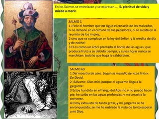 En los Salmos se entrelazan y se expresan …, 5. plenitud de vida y
miedo a morir.


         SALMO 1
         1 ¡Feliz el hombre que no sigue el consejo de los malvados,
         ni se detiene en el camino de los pecadores, ni se sienta en la
         reunión de los impíos,
         2 sino que se complace en la ley del Señor y la medita de día
         y de noche!
         3 El es como un árbol plantado al borde de las aguas, que
         produce fruto a su debido tiempo, y cuyas hojas nunca se
         marchitan: todo lo que haga le saldrá bien.


          SALMO 69
          1 Del maestro de coro. Según la melodía de «Los lirios».
          De David.
          2 ¡Sálvame, Dios mío, porque el agua me llega a la
          garganta!
          3 Estoy hundido en el fango del Abismo y no puedo hacer
          pie; he caído en las aguas profundas, y me arrastra la
          corriente.
          4 Estoy exhausto de tanto gritar, y mi garganta se ha
          enronquecido; se me ha nublado la vista de tanto esperar
          a mi Dios.
 
