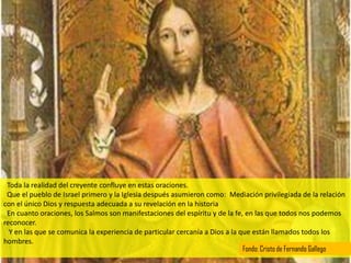 Toda la realidad del creyente confluye en estas oraciones.
 Que el pueblo de Israel primero y la Iglesia después asumieron como: Mediación privilegiada de la relación
con el único Dios y respuesta adecuada a su revelación en la historia
 En cuanto oraciones, los Salmos son manifestaciones del espíritu y de la fe, en las que todos nos podemos
reconocer.
  Y en las que se comunica la experiencia de particular cercanía a Dios a la que están llamados todos los
hombres.
                                                                              Fondo: Cristo de Fernando Gallego
 