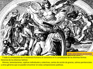 Fondo: Julius Schnoor von Carolsfeld
   Y toda la complejidad de la existencia humana se concentra en la complejidad de las distintas formas
literarias de los diversos Salmos:
   Himnos, lamentaciones, súplicas individuales y colectivas, cantos de acción de gracias, salmos penitenciales
y otros géneros que se pueden encontrar en estas composiciones poéticas.
 