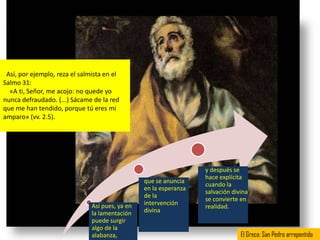 Así, por ejemplo, reza el salmista en el
Salmo 31:
  «A ti, Señor, me acojo: no quede yo
nunca defraudado. (...) Sácame de la red
que me han tendido, porque tú eres mi
amparo» (vv. 2.5).




                                                                   y después se
                                                                   hace explícita
                                                 que se anuncia
                                                                   cuando la
                                                 en la esperanza
                                                                   salvación divina
                                                 de la
                                                                   se convierte en
                               Así pues, ya en   intervención
                                                                   realidad.
                               la lamentación    divina
                               puede surgir
                               algo de la
                               alabanza,                                        El Greco: San Pedro arrepentido
 