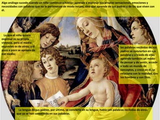 Algo análogo sucede cuando un niño comienza a hablar: aprende a expresar sus propias sensaciones, emociones y
necesidades con palabras que no le pertenecen de modo innato, sino que aprende de sus padres y de los que viven con
él.




  Lo que el niño quiere
expresar es su propia
vivencia, pero el medio
expresivo es de otros; y él                                                                 las palabras recibidas de sus
poco a poco se apropia de                                                                   padres se convierten en sus
ese medio;                                                                                  palabras y a través de ellas
                                                                                            aprende también un modo
                                                                                            de pensar y de sentir, accede
                                                                                            a todo un mundo de
                                                                                            conceptos, y crece en él, se
                                                                                            relaciona con la realidad, con
                                                                                            los hombres y con Dios.




             La lengua de sus padres, por último, se convierte en su lengua, habla con palabras recibidas de otros
            que ya se han convertido en sus palabras.
 