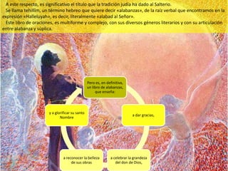 A este respecto, es significativo el título que la tradición judía ha dado al Salterio.
 Se llama tehillîm, un término hebreo que quiere decir «alabanzas», de la raíz verbal que encontramos en la
expresión «Halleluyah», es decir, literalmente «alabad al Señor».
 Este libro de oraciones, es multiforme y complejo, con sus diversos géneros literarios y con su articulación
entre alabanza y súplica.




                                                Pero es, en definitiva,
                                                un libro de alabanzas,
                                                     que enseña:




                      y a glorificar su santo
                                                                           a dar gracias,
                             Nombre




                               a reconocer la belleza         a celebrar la grandeza
                                    de sus obras                 del don de Dios,
 