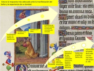 Esta es la respuesta más adecuada ante la manifestación del
Señor y la experiencia de su bondad.




                                                      la presencia de
                                                      Dios permanece,
                                                      es fuente de
                                      también en el   maravilla y de
                      también en la   dolor,          consuelo.
                      desolación,
       Enseñándonos
       a rezar, los
       Salmos nos
       enseñan que:




                                                                                                             «En ti está
                                                                                 pero con la                 la fuente
                                                                                 conciencia      Como nos    de la vida
                                                                                 de que          enseña el   y tu luz
                                                                                 estamos         Salmo 36:   nos hace
                                                                     llorar,     caminando
                                                                                 hacia la luz,               ver la luz»
                                                                     suplicar,                               (v. 10).
                                                                     interceder, donde la
                                                           Se puede: lamentarse, alabanza
                                                                                 podrá ser
                                                                                 definitiva.
 