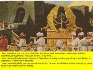 Pero, además de este título general del libro, la tradición judía ha puesto en muchos Salmos títulos
específicos, atribuyéndolos, en su gran mayoría, al rey David.
 Figura de notable talla humana y teológica, David es un personaje complejo, que atravesó las más diversas
experiencias fundamentales de la vida.
 Joven pastor del rebaño paterno, pasando por alternas y a veces dramáticas vicisitudes, se convierte en rey
de Israel, en pastor del pueblo de Dios.
 