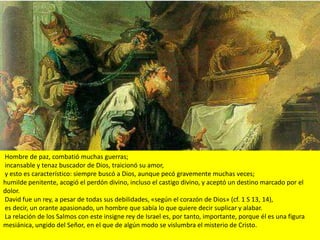 Hombre de paz, combatió muchas guerras;
incansable y tenaz buscador de Dios, traicionó su amor,
y esto es característico: siempre buscó a Dios, aunque pecó gravemente muchas veces;
humilde penitente, acogió el perdón divino, incluso el castigo divino, y aceptó un destino marcado por el
dolor.
David fue un rey, a pesar de todas sus debilidades, «según el corazón de Dios» (cf. 1 S 13, 14),
es decir, un orante apasionado, un hombre que sabía lo que quiere decir suplicar y alabar.
La relación de los Salmos con este insigne rey de Israel es, por tanto, importante, porque él es una figura
mesiánica, ungido del Señor, en el que de algún modo se vislumbra el misterio de Cristo.
 