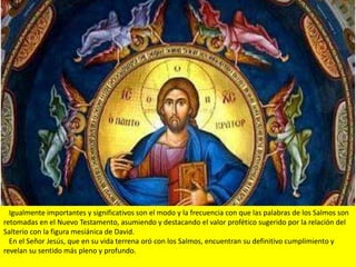 Igualmente importantes y significativos son el modo y la frecuencia con que las palabras de los Salmos son
retomadas en el Nuevo Testamento, asumiendo y destacando el valor profético sugerido por la relación del
Salterio con la figura mesiánica de David.
  En el Señor Jesús, que en su vida terrena oró con los Salmos, encuentran su definitivo cumplimiento y
revelan su sentido más pleno y profundo.
 