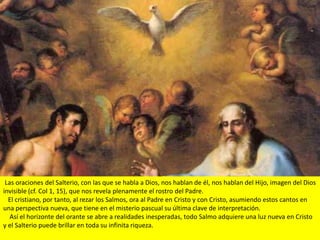 Las oraciones del Salterio, con las que se habla a Dios, nos hablan de él, nos hablan del Hijo, imagen del Dios
invisible (cf. Col 1, 15), que nos revela plenamente el rostro del Padre.
  El cristiano, por tanto, al rezar los Salmos, ora al Padre en Cristo y con Cristo, asumiendo estos cantos en
una perspectiva nueva, que tiene en el misterio pascual su última clave de interpretación.
   Así el horizonte del orante se abre a realidades inesperadas, todo Salmo adquiere una luz nueva en Cristo
y el Salterio puede brillar en toda su infinita riqueza.
 