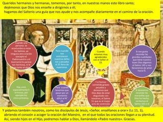Queridos hermanos y hermanas, tomemos, por tanto, en nuestras manos este libro santo;
 dejémonos que Dios nos enseñe a dirigirnos a él;
 hagamos del Salterio una guía que nos ayude y nos acompañe diariamente en el camino de la oración.




          Cuando una
           persona se
      acostumbra a rezar
         los Salmos, ya             Para cuando                   Cuando                     Si nos gusta
     ninguna otra oración                nos                   estamos muy                   recordar las
           (excepto el               entristecen                agradecidos              grandes cualidades
       Padrenuestro y el           nuestros defec             con el Señor el             que tiene nuestro
     Avemaría) le parece           tos y pecados                    33.                  buen Dios digamos
       tan hermosa, ni le           el 25 llena de                                       el Salmo 145 y nos
      llega tanto al alma.           esperanza.                                         llenaremos de amor
                                                                                               hacia Él.



                                                                 Y si hemos
                                                              cometido graves
          Hay unos                  Para cuando                   pecados y
       especialmente h              tenemos que                deseamos que                Si deseamos
        ermosos, por                pasar por un             Dios deje de estar            recordar las
         ejemplo los                  momento                  disgustado con             maravillas que
       cinco primeros.               difícil el N°           nosotros, el Salmo           Dios ha hecho,
                                          23.                51 que es el mejor            recitemos el
                                                             acto de contrición           Salmo 103 o el
                                                             que se ha escrito.                104.
Y pidamos también nosotros, como los discípulos de Jesús, «Señor, enséñanos a orar» (Lc 11, 1),
 abriendo el corazón a acoger la oración del Maestro, en el que todas las oraciones llegan a su plenitud.
 Así, siendo hijos en el Hijo, podremos hablar a Dios, llamándolo «Padre nuestro». Gracias.
 