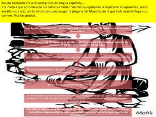 Saludo cordialmente a los peregrinos de lengua española,…
 Os invito a que aprendáis de los Salmos a hablar con Dios y, repitiendo la súplica de los apóstoles, Señor,
enséñanos a orar, abráis el corazón para acoger la plegaria del Maestro, en la que toda oración llega a su
culmen. Muchas gracias.


                  san Agustín, en la Exposición sobre el salmo 146, comenta la frase: "El Señor sana los corazones
                                                            destrozados“:



                   "El que no destroza el corazón no es sanado... ¿Quiénes son los que destrozan el corazón? Los
                                        humildes. ¿Y los que no lo destrozan? Los soberbios.



                  En cualquier caso, el corazón destrozado es sanado, y el corazón hinchado de orgullo es humillado.



                 Más aún, probablemente, si es humillado es precisamente para que, una vez destrozado, pueda ser
                                             enderezado y así pueda ser curado. (...)



                                     "Él sana los corazones destrozados, venda sus heridas". (...)



                  En otras palabras, sana a los humildes de corazón, a los que confiesan sus culpas, a los que hacen
                  penitencia, a los que se juzgan con severidad para poder experimentar su misericordia. Es a esos a
                                                             quienes sana.


                  Con todo, la salud perfecta sólo se logrará al final del actual estado mortal, cuando nuestro ser
                   corruptible se haya revestido de incorruptibilidad y nuestro ser mortal se haya revestido de
                                                           inmortalidad”
 