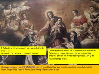 El Salterio se presenta como un «formulario» de
oraciones.                                                       Que la tradición bíblica da al pueblo de los creyentes.
Una selección de ciento cincuenta Salmos.                        Para que se convierta en su oración, en nuestra
                                                                 oración, en nuestro modo de dirigirnos a Dios y de
                                                                 relacionarnos con él.


http://www.ciberia.es/~jmarti/BETANIAOCTUBRE1.htm El rezo del Santo Rosario surgió en los monasterios, como «Salterio de los
laicos»… Imagen fondo: Virgen del Rosario, Santo Domingo y Santa Catalina de Siena
 