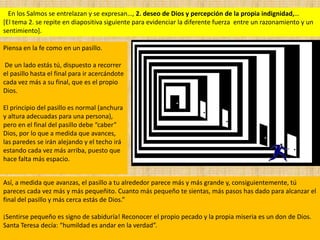 En los Salmos se entrelazan y se expresan…, 2. deseo de Dios y percepción de la propia indignidad,…
[El tema 2. se repite en diapositiva siguiente para evidenciar la diferente fuerza entre un razonamiento y un
sentimiento].

Piensa en la fe como en un pasillo.

 De un lado estás tú, dispuesto a recorrer
el pasillo hasta el final para ir acercándote
cada vez más a su final, que es el propio
Dios.

El principio del pasillo es normal (anchura
y altura adecuadas para una persona),
pero en el final del pasillo debe “caber”
Dios, por lo que a medida que avances,
las paredes se irán alejando y el techo irá
estando cada vez más arriba, puesto que
hace falta más espacio.


Así, a medida que avanzas, el pasillo a tu alrededor parece más y más grande y, consiguientemente, tú
pareces cada vez más y más pequeñito. Cuanto más pequeño te sientas, más pasos has dado para alcanzar el
final del pasillo y más cerca estás de Dios.”

¡Sentirse pequeño es signo de sabiduría! Reconocer el propio pecado y la propia miseria es un don de Dios.
Santa Teresa decía: “humildad es andar en la verdad”.
 