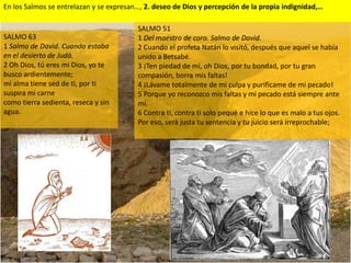 En los Salmos se entrelazan y se expresan…, 2. deseo de Dios y percepción de la propia indignidad,…

                                         SALMO 51
SALMO 63                                 1 Del maestro de coro. Salmo de David.
1 Salmo de David. Cuando estaba          2 Cuando el profeta Natán lo visitó, después que aquel se había
en el desierto de Judá.                  unido a Betsabé.
2 Oh Dios, tú eres mi Dios, yo te        3 ¡Ten piedad de mí, oh Dios, por tu bondad, por tu gran
busco ardientemente;                     compasión, borra mis faltas!
mi alma tiene sed de ti, por ti          4 ¡Lávame totalmente de mi culpa y purifícame de mi pecado!
suspira mi carne                         5 Porque yo reconozco mis faltas y mi pecado está siempre ante
como tierra sedienta, reseca y sin       mí.
agua.                                    6 Contra ti, contra ti solo pequé e hice lo que es malo a tus ojos.
                                         Por eso, será justa tu sentencia y tu juicio será irreprochable;
 