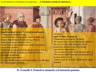 En los Salmos se entrelazan y se expresan …, 3. felicidad y sentido de abandono,…




SALMO 100
Acudid con gozo [alegría, felicidad] a su presencia
1 Salmo de acción de gracias.                              SALMO 131
Aclame al Señor toda la tierra, sirvan al Señor con        Como un niño, así estoy yo
alegría, lleguen hasta él con cantos jubilosos.            1 Canto de peregrinación. De David.
Reconozcan que el Señor es Dios:                            Mi corazón no se ha ensoberbecido, Señor, ni
él nos hizo y a él pertenecemos; somos su pueblo y         mis ojos se han vuelto altaneros. No he
ovejas de su rebaño.                                       pretendido grandes cosas ni he tenido
Entren por sus puertas dando gracias, entren en sus        aspiraciones desmedidas.
atrios con himnos de alabanza, alaben al Señor y            No, yo aplaco y modero mis deseos: como un
bendigan su Nombre.                                        niño tranquilo en brazos de su madre, así está
¡Qué bueno es el Señor!                                    mi alma dentro de mí.
Su misericordia permanece para siempre, y su fidelidad      Espere Israel en el Señor, desde ahora y para
por todas las generaciones.                                siempre.
 