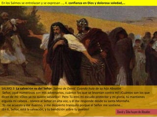 En los Salmos se entrelazan y se expresan …, 4. confianza en Dios y dolorosa soledad,…




SALMO 3 La salvación es del Señor Salmo de David. Cuando huía de su hijo Absalón
 Señor, ¡qué numerosos son mis adversarios, cuántos los que se levantan contra mí! ¡Cuántos son los que
dicen de mí: «Dios ya no quiere salvarlo»! Pero Tú eres mi escudo protector y mi gloria, tú mantienes
erguida mi cabeza… Invoco al Señor en alta voz, y él me responde desde su santa Montaña.
 Yo me acuesto y me duermo, y me despierto tranquilo porque el Señor me sostiene…
¡En ti, Señor, está la salvación, y tu bendición sobre tu pueblo!
                                                                                 David y Siba huyen de Absalón
 