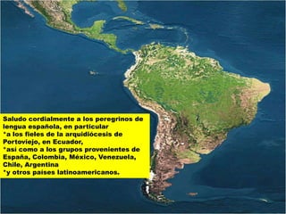 Saludo cordialmente a los peregrinos de
lengua española, en particular
*a los fieles de la arquidiócesis de
Portoviejo, en Ecuador,
*así como a los grupos provenientes de
España, Colombia, México, Venezuela,
Chile, Argentina
*y otros países latinoamericanos.
 