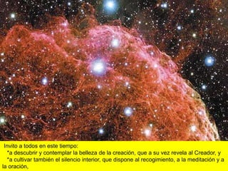 Invito a todos en este tiempo:
  *a descubrir y contemplar la belleza de la creación, que a su vez revela al Creador, y
  *a cultivar también el silencio interior, que dispone al recogimiento, a la meditación y a
la oración,
 