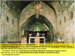 Mañana se celebra la memoria de santa Clara.
  Nuestro pensamiento se dirige a Asís, a la iglesia de San Damián, cuna de las monjas Clarisas,
oasis del silencio, de la belleza de la naturaleza, de la oración.
  Os deseo a todos que las sendas de vuestra peregrinación os lleven a muchos lugares,
descubiertos ya por los santos, donde podáis experimentar la cercanía de Dios.
  Os bendigo de corazón.
 