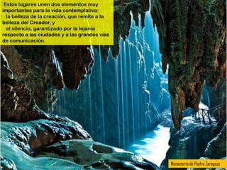 Estos lugares unen dos elementos muy
importantes para la vida contemplativa:
  la belleza de la creación, que remite a la
belleza del Creador, y
  el silencio, garantizado por la lejanía
respecto a las ciudades y a las grandes vías
de comunicación.




                                               Monasterio de Piedra Zaragoza
 