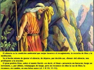 El silencio es la condición ambiental que mejor favorece el recogimiento, la escucha de Dios y la
meditación.
  Ya el hecho mismo de gustar el silencio, de dejarse, por decirlo así, «llenar» del silencio, nos
predispone a la oración.
  El gran profeta Elías, sobre el monte Horeb —es decir, el Sinaí— presencia un huracán, luego un
terremoto, y, por último, relámpagos de fuego, pero no reconoce en ellos la voz de Dios; la
reconoce, en cambio, en una brisa suave (cf. 1 R 19, 11-13).
 