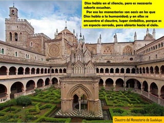 Dios habla en el silencio, pero es necesario
saberlo escuchar.
  Por eso los monasterios son oasis en los que
Dios habla a la humanidad; y en ellos se
encuentra el claustro, lugar simbólico, porque es
un espacio cerrado, pero abierto hacia el cielo.




                   Claustro del Monasterio de Guadalupe
 