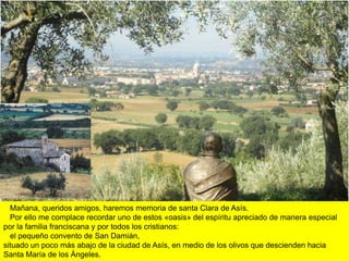 Mañana, queridos amigos, haremos memoria de santa Clara de Asís.
  Por ello me complace recordar uno de estos «oasis» del espíritu apreciado de manera especial
por la familia franciscana y por todos los cristianos:
  el pequeño convento de San Damián,
situado un poco más abajo de la ciudad de Asís, en medio de los olivos que descienden hacia
Santa María de los Ángeles.
 