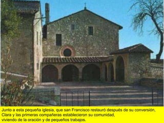 Junto a esta pequeña iglesia, que san Francisco restauró después de su conversión,
Clara y las primeras compañeras establecieron su comunidad,
viviendo de la oración y de pequeños trabajos.
 