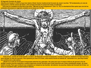 El Sagrado Corazón de Jesús
Ubertino de Casale (+1325?) al que han dado el título 'doctor medieval del Corazón de Jesús' escribe: "El fundamento y la raíz de
toda gracia y mérito vienen del dolor y del corazón de todo el cuerpo de Cristo crucificado.
   Para que se cumpliera la Escritura que dice: "Mirarán al que traspasaron" (Zac 12, 10), la voluntad de Dios quiso que uno de los
soldados atravesara el sagrado costado con la lanza (Jn 19, 34).




    Este precio, venido de Cristo-fuente, es decir, del Sagrado Corazón traspasado, inundó a la Iglesia, mediante los Sacramentos,
para otorgar la vida de la gracia. Para quienes ya viven en Cristo, esta misma fuente es bebida de manantial vivo, que fluye hasta
los confines de la vida eterna.
   ¿Quién no ve allí (en el Corazón traspasado) abiertas las cataratas del cielo para que irrumpa el diluvio de gracias a fin de
ahogar nuestra enorme soberbia y nuestra impureza carnal? Se diría que Cristo estuviera por entero destilando sangre. Su amor
todo lo inunda. Para que el diluvio sea completo se rompieron las fuentes del abismo: las puertas vitales del Corazón de Cristo. La
lanza no escatimó nada, penetró hasta el abismo.
 