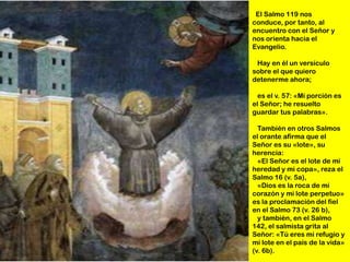 El Salmo 119 nos
conduce, por tanto, al
encuentro con el Señor y
nos orienta hacia el
Evangelio.

 Hay en él un versículo
sobre el que quiero
detenerme ahora;

  es el v. 57: «Mi porción es
el Señor; he resuelto
guardar tus palabras».

  También en otros Salmos
el orante afirma que el
Señor es su «lote», su
herencia:
  «El Señor es el lote de mi
heredad y mi copa», reza el
Salmo 16 (v. 5a),
  «Dios es la roca de mi
corazón y mi lote perpetuo»
es la proclamación del fiel
en el Salmo 73 (v. 26 b),
  y también, en el Salmo
142, el salmista grita al
Señor: «Tú eres mi refugio y
mi lote en el país de la vida»
(v. 6b).
 