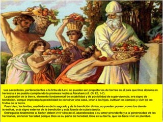Los sacerdotes, pertenecientes a la tribu de Leví, no pueden ser propietarios de tierras en el país que Dios donaba en
herencia a su pueblo cumpliendo la promesa hecha a Abraham (cf. Gn 12, 1-7).
  La posesión de la tierra, elemento fundamental de estabilidad y de posibilidad de supervivencia, era signo de
bendición, porque implicaba la posibilidad de construir una casa, criar a los hijos, cultivar los campos y vivir de los
frutos de la tierra.
  Pues bien, los levitas, mediadores de lo sagrado y de la bendición divina, no pueden poseer, como los demás
israelitas, este signo exterior de la bendición y esta fuente de subsistencia.
  Entregados totalmente al Señor, deben vivir sólo de él, abandonados a su amor providente y a la generosidad de los
hermanos, sin tener heredad porque Dios es su parte de heredad, Dios es su tierra, que los hace vivir en plenitud.
 