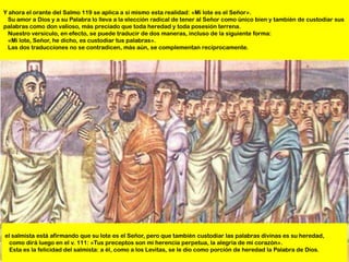 Y ahora el orante del Salmo 119 se aplica a sí mismo esta realidad: «Mi lote es el Señor».
 Su amor a Dios y a su Palabra lo lleva a la elección radical de tener al Señor como único bien y también de custodiar sus
palabras como don valioso, más preciado que toda heredad y toda posesión terrena.
 Nuestro versículo, en efecto, se puede traducir de dos maneras, incluso de la siguiente forma:
 «Mi lote, Señor, he dicho, es custodiar tus palabras».
 Las dos traducciones no se contradicen, más aún, se complementan recíprocamente.




el salmista está afirmando que su lote es el Señor, pero que también custodiar las palabras divinas es su heredad,
  como dirá luego en el v. 111: «Tus preceptos son mi herencia perpetua, la alegría de mi corazón».
  Esta es la felicidad del salmista: a él, como a los Levitas, se le dio como porción de heredad la Palabra de Dios.
 
