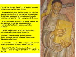 Y ahora el orante del Salmo 119 se aplica a sí mismo
esta realidad: «Mi lote es el Señor».

  Su amor a Dios y a su Palabra lo lleva a la elección
radical de tener al Señor como único bien y también
de custodiar sus palabras como don valioso, más
preciado que toda heredad y toda posesión terrena.

 Nuestro versículo, en efecto, se puede traducir de
dos maneras, incluso de la siguiente forma:
 «Mi lote, Señor, he dicho, es custodiar tus
palabras».

 Las dos traducciones no se contradicen, más
aún, se complementan recíprocamente

el salmista está afirmando que su lote es el
Señor, pero que también custodiar las palabras
divinas es su heredad,

 como dirá luego en el v. 111: «Tus preceptos son mi
herencia perpetua, la alegría de mi corazón».

 Esta es la felicidad del salmista: a él, como a los
Levitas, se le dio como porción de heredad la Palabra
de Dios.
 