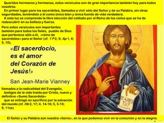 Queridos hermanos y hermanas, estos versículos son de gran importancia también hoy para todos
nosotros.
  En primer lugar para los sacerdotes, llamados a vivir sólo del Señor y de su Palabra, sin otras
seguridades, teniéndolo a él como único bien y única fuente de vida verdadera.
  A esta luz se comprende la libre elección del celibato por el Reino de los cielos que se ha de
redescubrir en su belleza y fuerza.
Pero estos versículos son importantes
también para todos los fieles, pueblo de Dios
que pertenece sólo a él, «reino de
sacerdotes» para el Señor (cf. 1 P 2, 9; Ap 1, 6;
5, 10),




llamados a la radicalidad del Evangelio,
  testigos de la vida traída por Cristo, nuevo y
definitivo «Sumo Sacerdote»
  que se entregó en sacrificio por la salvación
del mundo (cf. Hb 2, 17; 4, 14-16; 5, 5-10;
9, 11ss)


   El Señor y su Palabra son nuestra «tierra», en la que podemos vivir en la comunión y en la alegría.
 