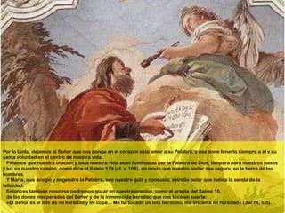 Por lo tanto, dejemos al Señor que nos ponga en el corazón este amor a su Palabra, y nos done tenerlo siempre a él y su
santa voluntad en el centro de nuestra vida.
  Pidamos que nuestra oración y toda nuestra vida sean iluminadas por la Palabra de Dios, lámpara para nuestros pasos
y luz en nuestro camino, como dice el Salmo 119 (cf. v. 105), de modo que nuestro andar sea seguro, en la tierra de los
hombres.
  Y María, que acogió y engendró la Palabra, sea nuestra guía y consuelo, estrella polar que indica la senda de la
felicidad.
  Entonces también nosotros podremos gozar en nuestra oración, como el orante del Salmo 16,
  de los dones inesperados del Señor y de la inmerecida heredad que nos tocó en suerte:
  «El Señor es el lote de mi heredad y mi copa... Me ha tocado un lote hermoso, me encanta mi heredad» (Sal 16, 5.6).
 