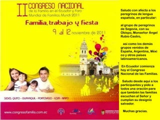 Saludo con afecto a los
peregrinos de lengua
española, en particular:

al grupo de peregrinos
de Segovia, con su
Obispo, Monseñor Ángel
Rubio Castro,

  así como los demás
grupos venidos de
España, Argentina, Méxi
co y otros países
latinoamericanos.

En Ecuador comienza
hoy el Congreso
Nacional de las Familias.

 Saludo desde aquí a los
participantes y pido a
todos una oración para
que también las familias
escuchen al Señor y
cumplan su designio
salvador.

 Muchas gracias.
 
