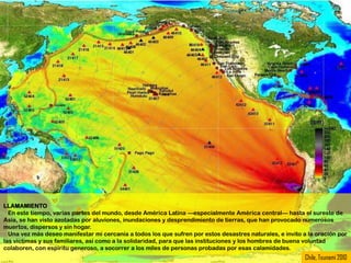 LLAMAMIENTO
  En este tiempo, varias partes del mundo, desde América Latina —especialmente América central— hasta el sureste de
Asia, se han visto azotadas por aluviones, inundaciones y desprendimiento de tierras, que han provocado numerosos
muertos, dispersos y sin hogar.
  Una vez más deseo manifestar mi cercanía a todos los que sufren por estos desastres naturales, e invito a la oración por
las víctimas y sus familiares, así como a la solidaridad, para que las instituciones y los hombres de buena voluntad
colaboren, con espíritu generoso, a socorrer a los miles de personas probadas por esas calamidades.
                                                                                                           Chile, Tsunami 2010
 