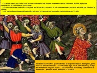 La Ley del Señor, su Palabra, es el centro de la vida del orante; en ella encuentra consuelo, la hace objeto de
meditación, la conserva en su corazón:
 «En mi corazón escondo tus consignas, así no pecaré contra ti» (v. 11); este es el secreto de la felicidad del salmista; y
añade:
 «Los insolentes urden engaños contra mí, pero yo custodio tus mandatos de todo corazón» (v. 69).




                                             San Esteban: Vosotros que recibisteis la ley por mediación de ángeles, pero
                                             nunca la habéis cumplido… Escuchadme –dijo- veo el cielo abierto, y al Hijo
                                             del Hombre de pie junto a Dios…. Lo sacaron de la ciudad y comenzaron a
                                             apedrearlo… Hechos de los apóstoles 7, 53.56.58.
 
