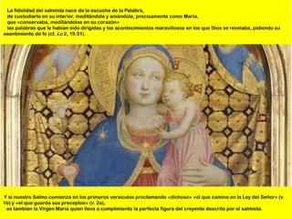 La fidelidad del salmista nace de la escucha de la Palabra,
 de custodiarla en su interior, meditándola y amándola, precisamente como María,
 que «conservaba, meditándolas en su corazón»
 las palabras que le habían sido dirigidas y los acontecimientos maravillosos en los que Dios se revelaba, pidiendo su
asentimiento de fe (cf. Lc 2, 19.51).




Y si nuestro Salmo comienza en los primeros versículos proclamando «dichoso» «el que camina en la Ley del Señor» (v.
1b) y «el que guarda sus preceptos» (v. 2a),
 es también la Virgen María quien lleva a cumplimiento la perfecta figura del creyente descrito por el salmista.
 