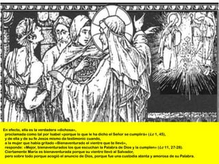 En efecto, ella es la verdadera «dichosa»,
 proclamada como tal por Isabel «porque lo que le ha dicho el Señor se cumplirá» (Lc 1, 45),
 y de ella y de su fe Jesús mismo da testimonio cuando,
 a la mujer que había gritado «Bienaventurado el vientre que te llevó»,
 responde: «Mejor, bienaventurados los que escuchan la Palabra de Dios y la cumplen» (Lc 11, 27-28).
 Ciertamente María es bienaventurada porque su vientre llevó al Salvador,
 pero sobre todo porque acogió el anuncio de Dios, porque fue una custodia atenta y amorosa de su Palabra.
 