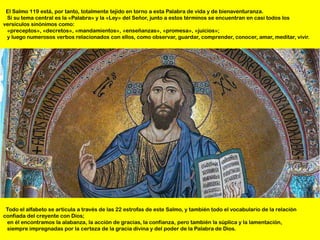 El Salmo 119 está, por tanto, totalmente tejido en torno a esta Palabra de vida y de bienaventuranza.
 Si su tema central es la «Palabra» y la «Ley» del Señor, junto a estos términos se encuentran en casi todos los
versículos sinónimos como:
 «preceptos», «decretos», «mandamientos», «enseñanzas», «promesa», «juicios»;
 y luego numerosos verbos relacionados con ellos, como observar, guardar, comprender, conocer, amar, meditar, vivir.




 Todo el alfabeto se articula a través de las 22 estrofas de este Salmo, y también todo el vocabulario de la relación
confiada del creyente con Dios;
 en él encontramos la alabanza, la acción de gracias, la confianza, pero también la súplica y la lamentación,
 siempre impregnadas por la certeza de la gracia divina y del poder de la Palabra de Dios.
 