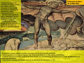 Satanás ataca con llagas a
 También los versículos                                                                        Job, de William Blake
marcados en mayor medida
por el dolor y por la
sensación de oscuridad
permanecen abiertos a la
esperanza y están
impregnados de fe:
  «Mi alma está pegada al
polvo: reanímame con tus
palabras» (v. 25), reza
confiado el salmista;
  «Estoy como un odre
puesto al humo, pero no
olvido tus decretos» (v.
83), es su grito de creyente.




Su fidelidad, incluso puesta a prueba, encuentra fuerza en la Palabra del Señor:
 «Así responderé a los que me injurian, que confío en tu palabra» (v. 42), afirma con firmeza;
 e incluso ante la perspectiva angustiosa de la muerte, los mandamientos del Señor son su punto de referencia y su
esperanza de victoria:
 «Casi dieron conmigo en la tumba, pero yo no abandoné tus mandatos» (v. 87).
 