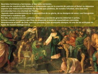 Queridos hermanos y hermanas, al leer esta narración,
cada uno de nosotros está llamado a comprender que en la oración de petición al Señor no debemos
esperar una realización inmediata de aquello que pedimos, de nuestra voluntad, sino más bien
encomendarnos a la voluntad del Padre,
 leyendo cada acontecimiento en la perspectiva de su gloria, de su designio de amor, con frecuencia
misterioso a nuestros ojos.
Por ello, en nuestra oración, petición, alabanza y acción de gracias deberían ir juntas,
incluso cuando nos parece que Dios no responde a nuestras expectativas concretas.
Abandonarse al amor de Dios, que nos precede y nos acompaña siempre, es una de las actitudes de
fondo de nuestro diálogo con él.
 
