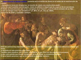 El Catecismo de la Iglesia católica comenta así la oración de Jesús en el relato de la resurrección de
Lázaro:
«Apoyada en la acción de gracias, la oración de Jesús nos revela cómo pedir:
antes de que lo pedido sea otorgado, Jesús se adhiere a Aquel que da y que se da en sus dones.
El Dador es más precioso que el don otorgado; es el “tesoro”, y en él está el corazón de su Hijo;
el don se otorga como “por añadidura” (cf. Mt 6, 21 y 6, 33)» (n. 2604).
que se ha de pedir y custodiar siempre.




Esto me parece muy importante: antes de que el don sea concedido, es preciso adherirse a Aquel que
dona;
el donante es más precioso que el don.
También para nosotros, por lo tanto, más allá de lo que Dios nos da cuando lo invocamos,
el don más grande que puede otorgarnos es su amistad, su presencia, su amor.
Él es el tesoro precioso que se ha de pedir y custodiar siempre.
 